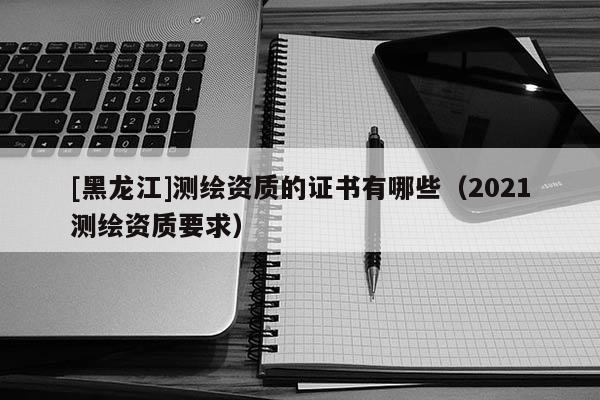 [黑龍江]測繪資質(zhì)的證書有哪些（2021測繪資質(zhì)要求）