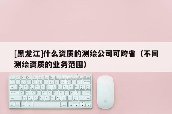 [黑龍江]什么資質的測繪公司可跨省（不同測繪資質的業(yè)務范圍）