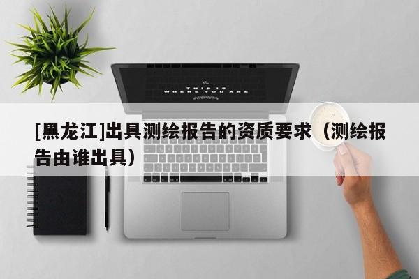 [黑龍江]出具測繪報告的資質要求（測繪報告由誰出具）