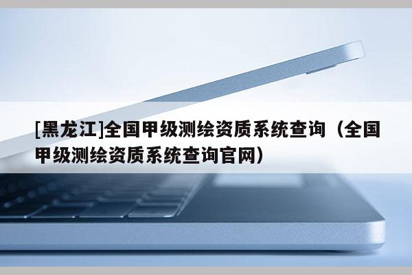 [黑龍江]全國(guó)甲級(jí)測(cè)繪資質(zhì)系統(tǒng)查詢（全國(guó)甲級(jí)測(cè)繪資質(zhì)系統(tǒng)查詢官網(wǎng)）