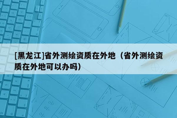 [黑龍江]省外測繪資質(zhì)在外地（省外測繪資質(zhì)在外地可以辦嗎）