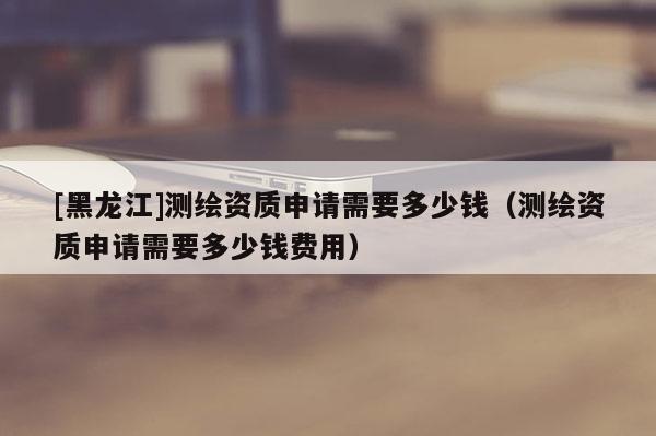 [黑龍江]測繪資質申請需要多少錢（測繪資質申請需要多少錢費用）