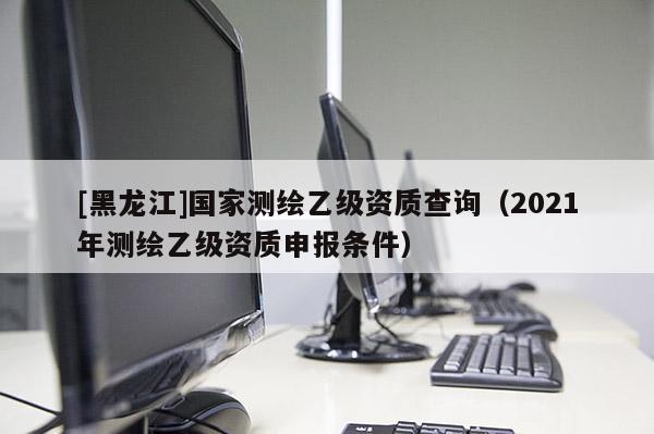 [黑龍江]國家測繪乙級資質(zhì)查詢（2021年測繪乙級資質(zhì)申報條件）