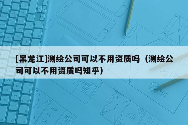 [黑龍江]測繪公司可以不用資質(zhì)嗎（測繪公司可以不用資質(zhì)嗎知乎）