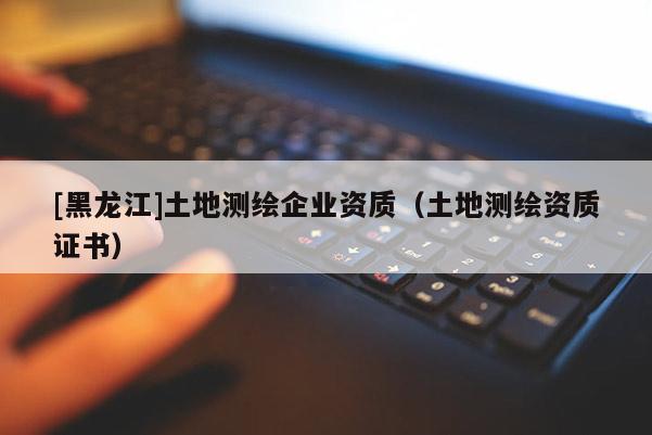 [黑龍江]土地測(cè)繪企業(yè)資質(zhì)（土地測(cè)繪資質(zhì)證書）