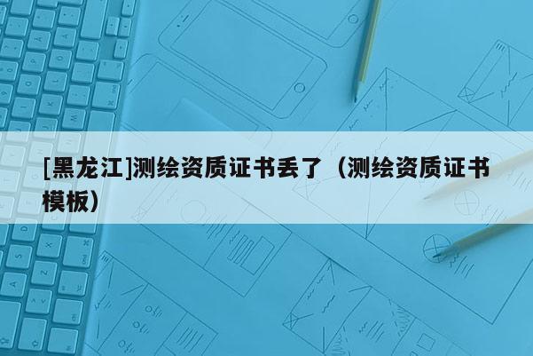 [黑龍江]測繪資質(zhì)證書丟了（測繪資質(zhì)證書模板）