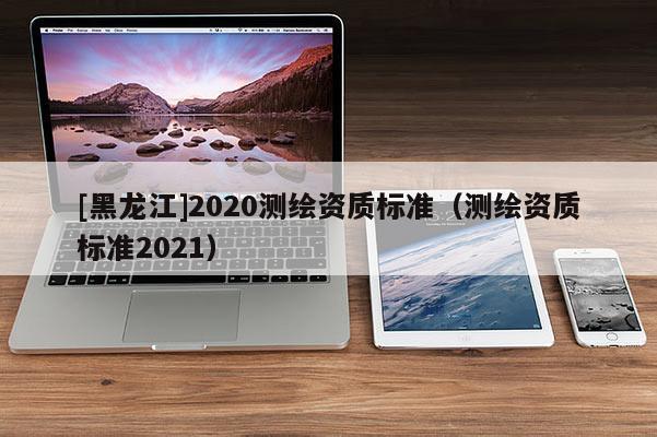 [黑龍江]2020測繪資質(zhì)標(biāo)準（測繪資質(zhì)標(biāo)準2021）