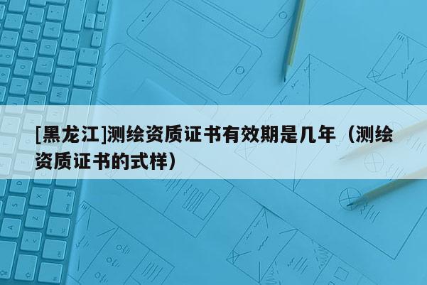 [黑龍江]測(cè)繪資質(zhì)證書有效期是幾年（測(cè)繪資質(zhì)證書的式樣）