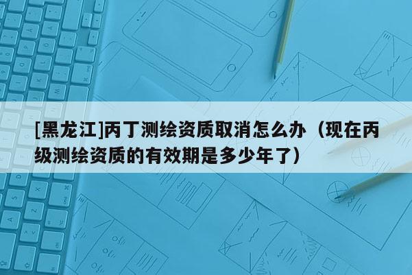 [黑龍江]丙丁測繪資質(zhì)取消怎么辦（現(xiàn)在丙級測繪資質(zhì)的有效期是多少年了）