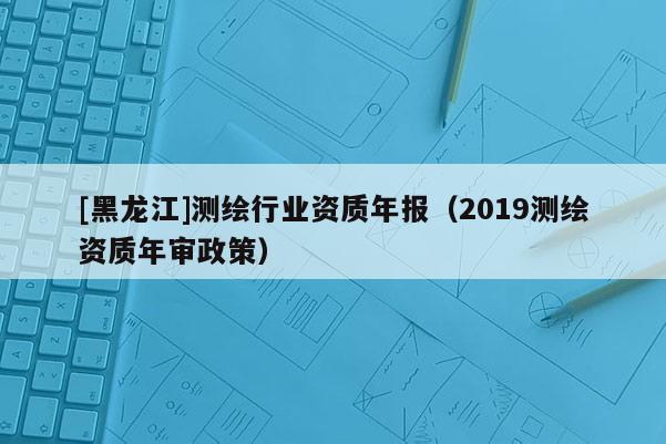 [黑龍江]測繪行業(yè)資質(zhì)年報（2019測繪資質(zhì)年審政策）