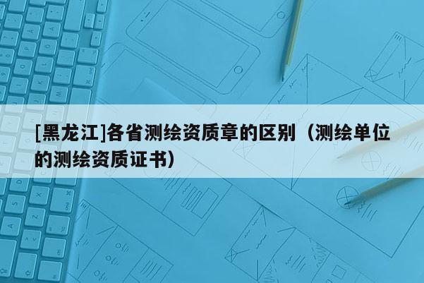 [黑龍江]各省測(cè)繪資質(zhì)章的區(qū)別（測(cè)繪單位的測(cè)繪資質(zhì)證書）