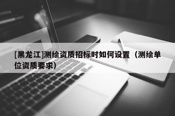 [黑龍江]測繪資質(zhì)招標(biāo)時如何設(shè)置（測繪單位資質(zhì)要求）