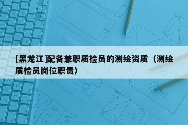 [黑龍江]配備兼職質(zhì)檢員的測繪資質(zhì)（測繪質(zhì)檢員崗位職責(zé)）