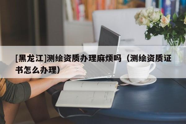 [黑龍江]測繪資質(zhì)辦理麻煩嗎（測繪資質(zhì)證書怎么辦理）