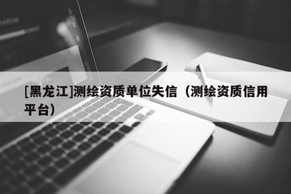 [黑龍江]測繪資質(zhì)單位失信（測繪資質(zhì)信用平臺）