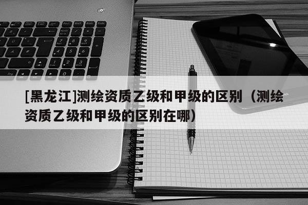 [黑龍江]測(cè)繪資質(zhì)乙級(jí)和甲級(jí)的區(qū)別（測(cè)繪資質(zhì)乙級(jí)和甲級(jí)的區(qū)別在哪）