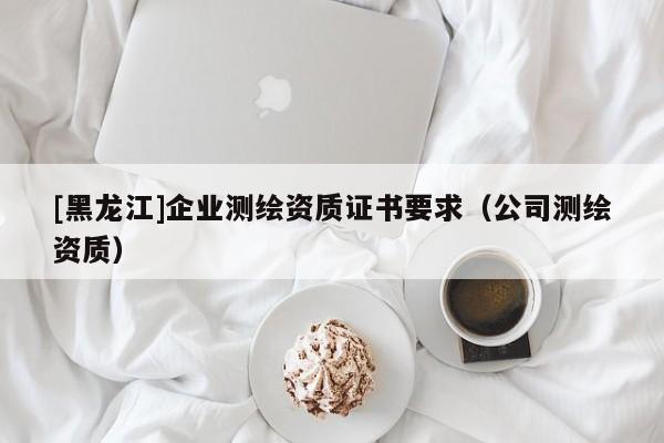 [黑龍江]企業(yè)測繪資質(zhì)證書要求（公司測繪資質(zhì)）