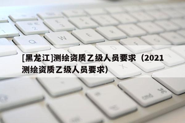 [黑龍江]測繪資質(zhì)乙級(jí)人員要求（2021測繪資質(zhì)乙級(jí)人員要求）