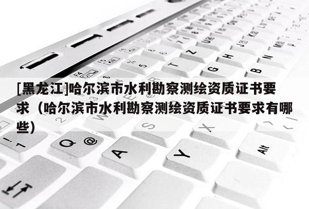 [黑龍江]哈爾濱市水利勘察測繪資質證書要求（哈爾濱市水利勘察測繪資質證書要求有哪些）