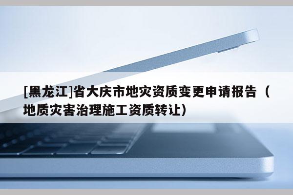 [黑龍江]省大慶市地災資質變更申請報告（地質災害治理施工資質轉讓）