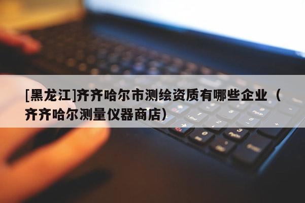 [黑龍江]齊齊哈爾市測繪資質有哪些企業(yè)（齊齊哈爾測量儀器商店）